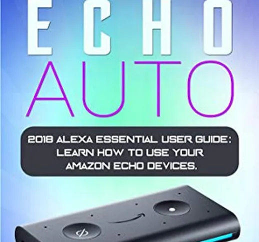 Amazon Echo Auto: 2018 Alexa Essential User Guide: learn how to use your Amazon Echo devic...