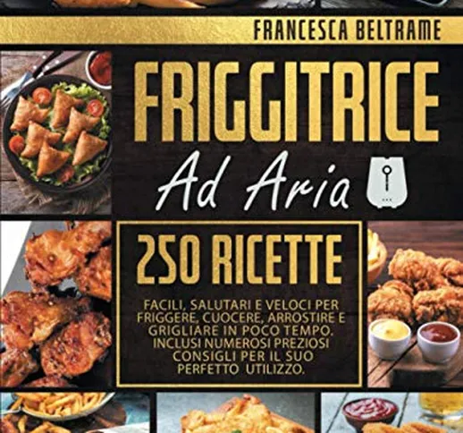 FRIGGITRICE AD ARIA; 250 Ricette Facili, Salutari e Veloci Per Friggere, Cuocere, Arrostir...