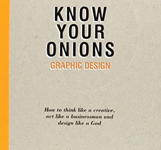 Know Your Onions: Graphic Design: How to Think Like a Creative, Act Like a Businessman and...