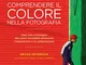 Comprendere il colore nella fotografia. Dare vita a immagini dai colori incredibili attrav...