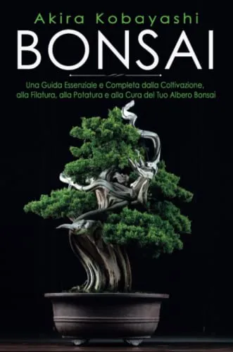 Bonsai. Una Guida Essenziale e Completa dalla Coltivazione, alla Filatura, alla Potatura e alla Cura del tuo Albero Bonsai