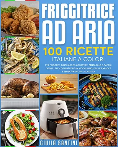 Friggitrice Ad Aria: 100 Ricette Italiane a Colori Per Friggere, Grigliare ed Arrostire, Senza Olio e Cattivi Odori, I Tuoi Cibi Preferiti in Modo Sano, Facile e Veloce e Senza Rinunciare Al Gusto