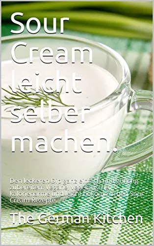 Sour Cream leicht selber machen.: Den leckeren Dip ganz einfach und günstig zubereiten: Vegane, vegetarische, kalorienarme und leicht bekömmlichen Sour Cream Rezepte. (German Edition)