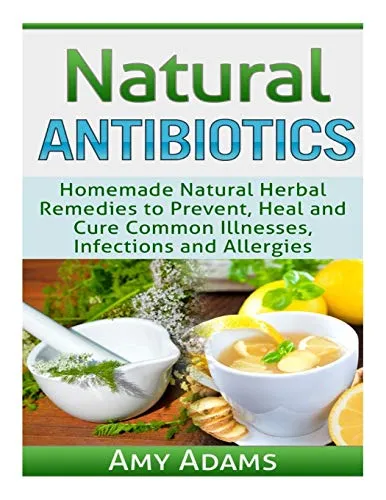 Natural Antibiotics: Homemade Natural Herbal Remedies to Prevent, Heal and Cure Common Illnesses, Infections and Allergies: Volume 1