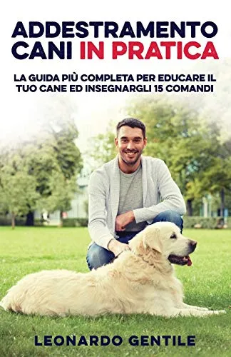 Addestramento Cani in Pratica: La Guida più Completa per Educare il Tuo Cane ed Insegnargli 15 Comandi