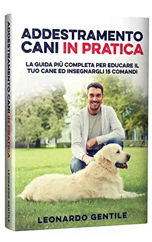 Addestramento Cani in Pratica: La Guida più Completa per Educare il Tuo Cane ed Insegnargli 15 Comandi
