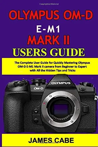 Olympus OM-D E-M1 Mark II Users Guide: The Complete User Guide for Quickly Mastering Olympus OM-D E-M1 Mark II camera from Beginner to Expert with All the Hidden Tips and Tricks